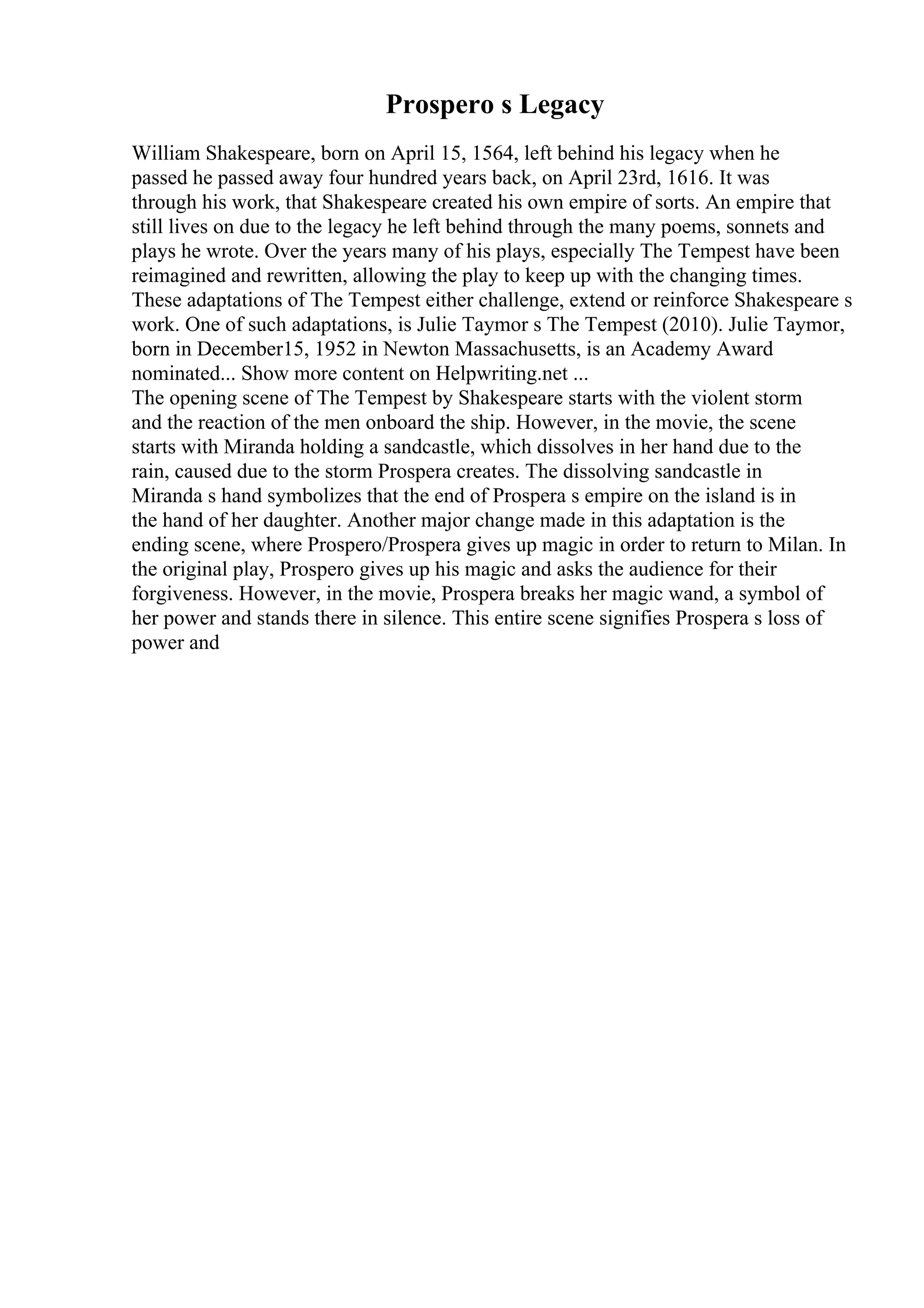 Prospero s Legacy
William Shakespeare, born on April 15, 1564, left behind his legacy when he
passed he passed away four hundred years back, on April 23rd, 1616. It was
through his work, that Shakespeare created his own empire of sorts. An empire that
still lives on due to the legacy he left behind through the many poems, sonnets and
plays he wrote. Over the years many of his plays, especially The Tempest have been
reimagined and rewritten, allowing the play to keep up with the changing times.
These adaptations of The Tempest either challenge, extend or reinforce Shakespeare s
work. One of such adaptations, is Julie Taymor s The Tempest (2010). Julie Taymor,
born in December15, 1952 in Newton Massachusetts, is an Academy Award
nominated... Show more content on Helpwriting.net ...
The opening scene of The Tempest by Shakespeare starts with the violent storm
and the reaction of the men onboard the ship. However, in the movie, the scene
starts with Miranda holding a sandcastle, which dissolves in her hand due to the
rain, caused due to the storm Prospera creates. The dissolving sandcastle in
Miranda s hand symbolizes that the end of Prospera s empire on the island is in
the hand of her daughter. Another major change made in this adaptation is the
ending scene, where Prospero/Prospera gives up magic in order to return to Milan. In
the original play, Prospero gives up his magic and asks the audience for their
forgiveness. However, in the movie, Prospera breaks her magic wand, a symbol of
her power and stands there in silence. This entire scene signifies Prospera s loss of
power and
 