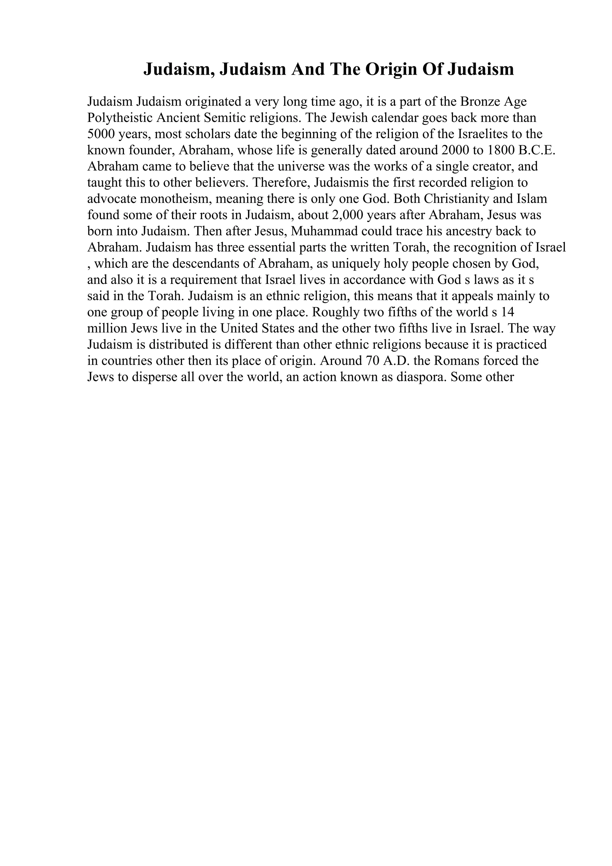 Judaism, Judaism And The Origin Of Judaism
Judaism Judaism originated a very long time ago, it is a part of the Bronze Age
Polytheistic Ancient Semitic religions. The Jewish calendar goes back more than
5000 years, most scholars date the beginning of the religion of the Israelites to the
known founder, Abraham, whose life is generally dated around 2000 to 1800 B.C.E.
Abraham came to believe that the universe was the works of a single creator, and
taught this to other believers. Therefore, Judaismis the first recorded religion to
advocate monotheism, meaning there is only one God. Both Christianity and Islam
found some of their roots in Judaism, about 2,000 years after Abraham, Jesus was
born into Judaism. Then after Jesus, Muhammad could trace his ancestry back to
Abraham. Judaism has three essential parts the written Torah, the recognition of Israel
, which are the descendants of Abraham, as uniquely holy people chosen by God,
and also it is a requirement that Israel lives in accordance with God s laws as it s
said in the Torah. Judaism is an ethnic religion, this means that it appeals mainly to
one group of people living in one place. Roughly two fifths of the world s 14
million Jews live in the United States and the other two fifths live in Israel. The way
Judaism is distributed is different than other ethnic religions because it is practiced
in countries other then its place of origin. Around 70 A.D. the Romans forced the
Jews to disperse all over the world, an action known as diaspora. Some other
 