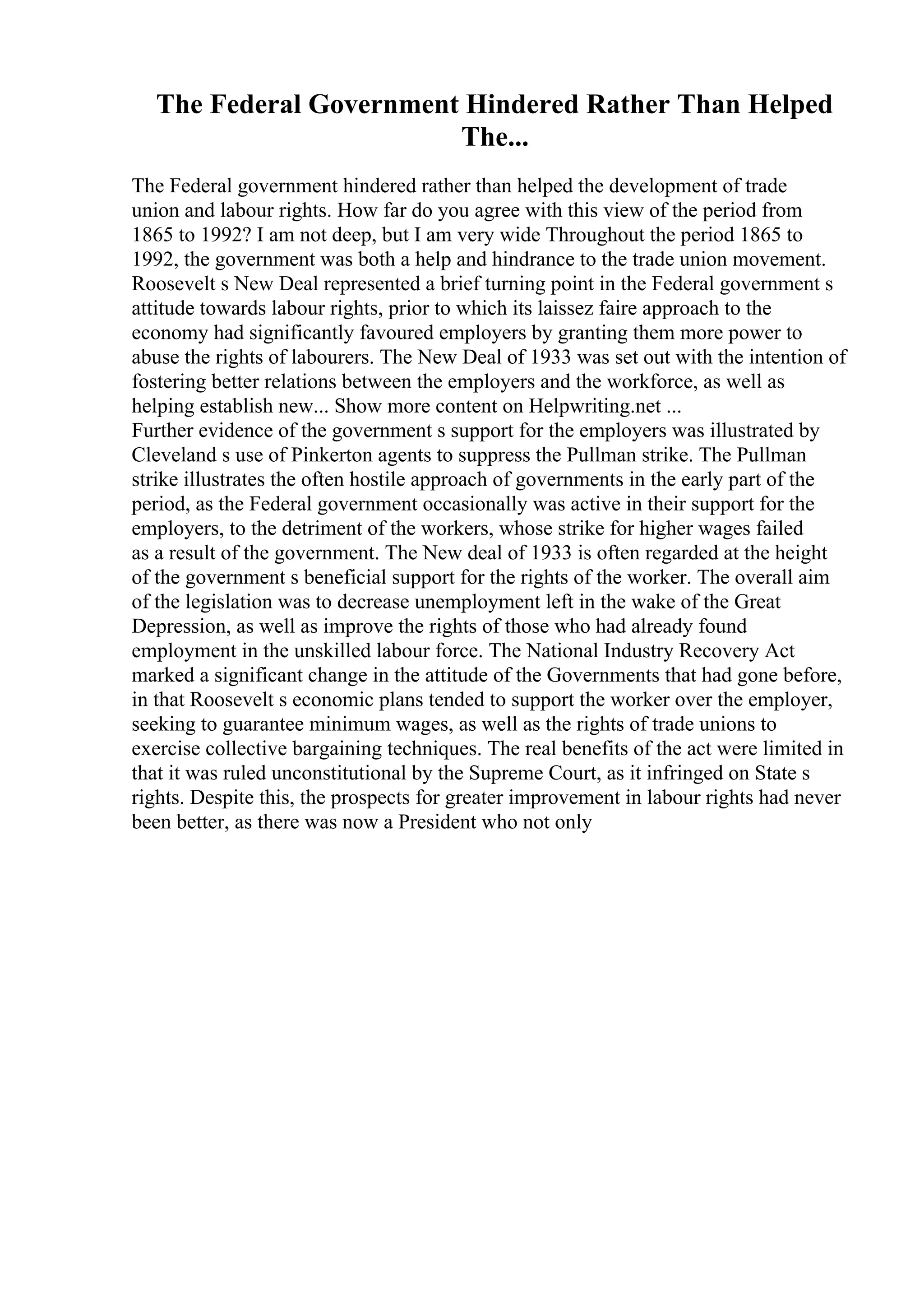 The Federal Government Hindered Rather Than Helped
The...
The Federal government hindered rather than helped the development of trade
union and labour rights. How far do you agree with this view of the period from
1865 to 1992? I am not deep, but I am very wide Throughout the period 1865 to
1992, the government was both a help and hindrance to the trade union movement.
Roosevelt s New Deal represented a brief turning point in the Federal government s
attitude towards labour rights, prior to which its laissez faire approach to the
economy had significantly favoured employers by granting them more power to
abuse the rights of labourers. The New Deal of 1933 was set out with the intention of
fostering better relations between the employers and the workforce, as well as
helping establish new... Show more content on Helpwriting.net ...
Further evidence of the government s support for the employers was illustrated by
Cleveland s use of Pinkerton agents to suppress the Pullman strike. The Pullman
strike illustrates the often hostile approach of governments in the early part of the
period, as the Federal government occasionally was active in their support for the
employers, to the detriment of the workers, whose strike for higher wages failed
as a result of the government. The New deal of 1933 is often regarded at the height
of the government s beneficial support for the rights of the worker. The overall aim
of the legislation was to decrease unemployment left in the wake of the Great
Depression, as well as improve the rights of those who had already found
employment in the unskilled labour force. The National Industry Recovery Act
marked a significant change in the attitude of the Governments that had gone before,
in that Roosevelt s economic plans tended to support the worker over the employer,
seeking to guarantee minimum wages, as well as the rights of trade unions to
exercise collective bargaining techniques. The real benefits of the act were limited in
that it was ruled unconstitutional by the Supreme Court, as it infringed on State s
rights. Despite this, the prospects for greater improvement in labour rights had never
been better, as there was now a President who not only
 