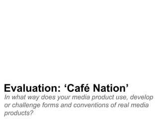 In what way does your media product use, develop
or challenge forms and conventions of real media
products?
Evaluation: ‘Café Nation’
 