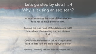 Let’s go step by step ! .. 4
Why is it using an seq scan?
An index scan uses the order of the index, the
head has to move ...
