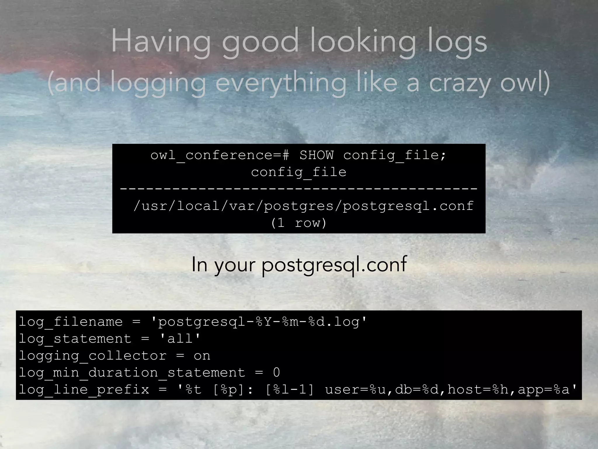 Having good looking logs
(and logging everything like a crazy owl)
owl_conference=# SHOW config_file;
config_file
-----------------------------------------
/usr/local/var/postgres/postgresql.conf
(1 row)
In your postgresql.conf
log_filename = 'postgresql-%Y-%m-%d.log'
log_statement = 'all'
logging_collector = on
log_min_duration_statement = 0
log_line_prefix = '%t [%p]: [%l-1] user=%u,db=%d,host=%h,app=%a'
 