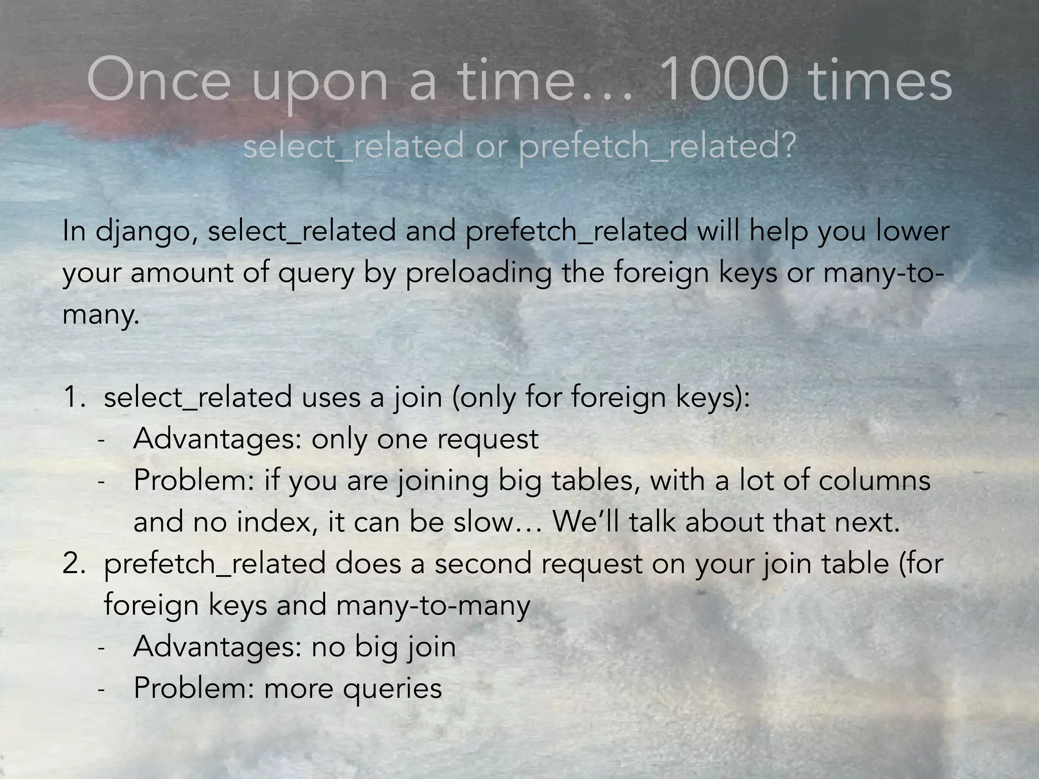 Once upon a time… 1000 times
select_related or prefetch_related?
In django, select_related and prefetch_related will help you lower
your amount of query by preloading the foreign keys or many-to-
many.
1. select_related uses a join (only for foreign keys):
- Advantages: only one request
- Problem: if you are joining big tables, with a lot of columns
and no index, it can be slow… We’ll talk about that next.
2. prefetch_related does a second request on your join table (for
foreign keys and many-to-many
- Advantages: no big join
- Problem: more queries
 