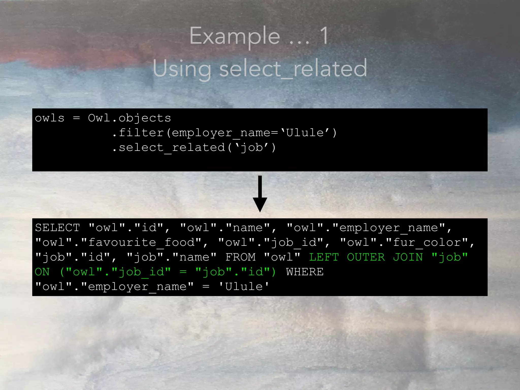 Example … 1
Using select_related
owls = Owl.objects
.filter(employer_name=‘Ulule’)
.select_related(‘job’)
SELECT "owl"."id", "owl"."name", "owl"."employer_name",
"owl"."favourite_food", "owl"."job_id", "owl"."fur_color",
"job"."id", "job"."name" FROM "owl" LEFT OUTER JOIN "job"
ON ("owl"."job_id" = "job"."id") WHERE
"owl"."employer_name" = 'Ulule'
 