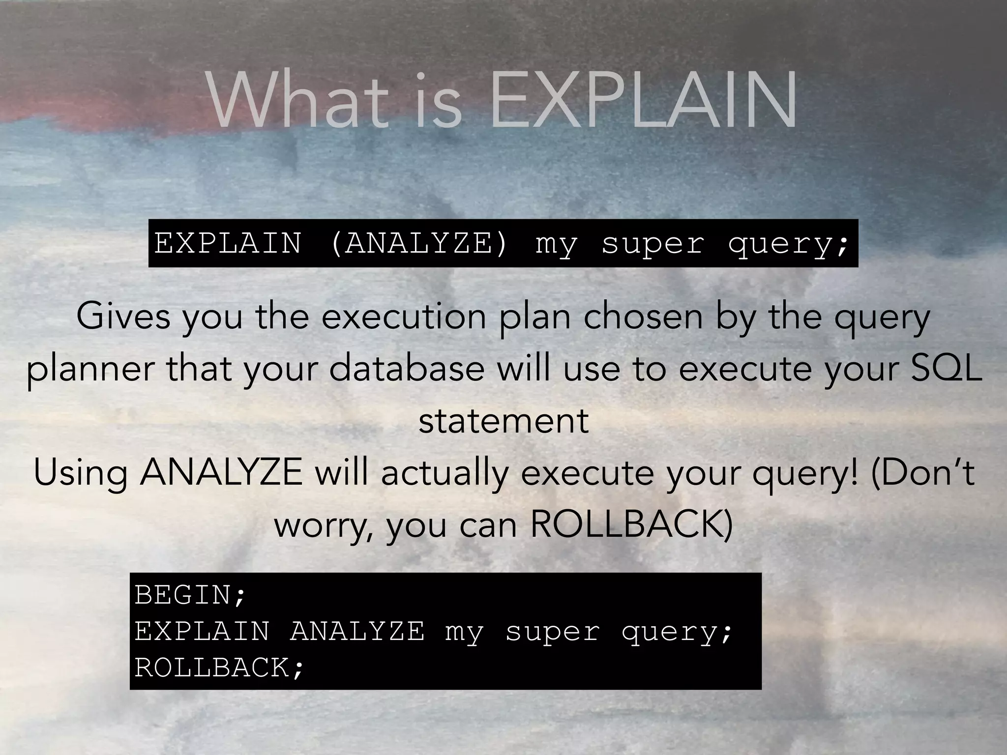 What is EXPLAIN
Gives you the execution plan chosen by the query
planner that your database will use to execute your SQL
statement
Using ANALYZE will actually execute your query! (Don’t
worry, you can ROLLBACK)
EXPLAIN (ANALYZE) my super query;
BEGIN;
EXPLAIN ANALYZE my super query;
ROLLBACK;
 