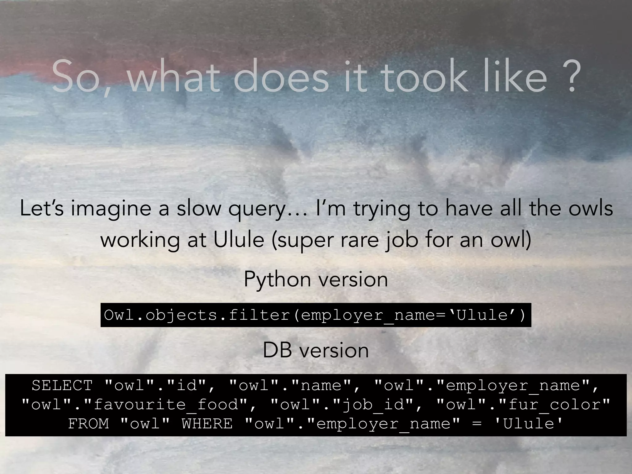 So, what does it took like ?
Let’s imagine a slow query… I’m trying to have all the owls
working at Ulule (super rare job for an owl)
Python version
DB version
Owl.objects.filter(employer_name=‘Ulule’)
SELECT "owl"."id", "owl"."name", "owl"."employer_name",
"owl"."favourite_food", "owl"."job_id", "owl"."fur_color"
FROM "owl" WHERE "owl"."employer_name" = 'Ulule'
 