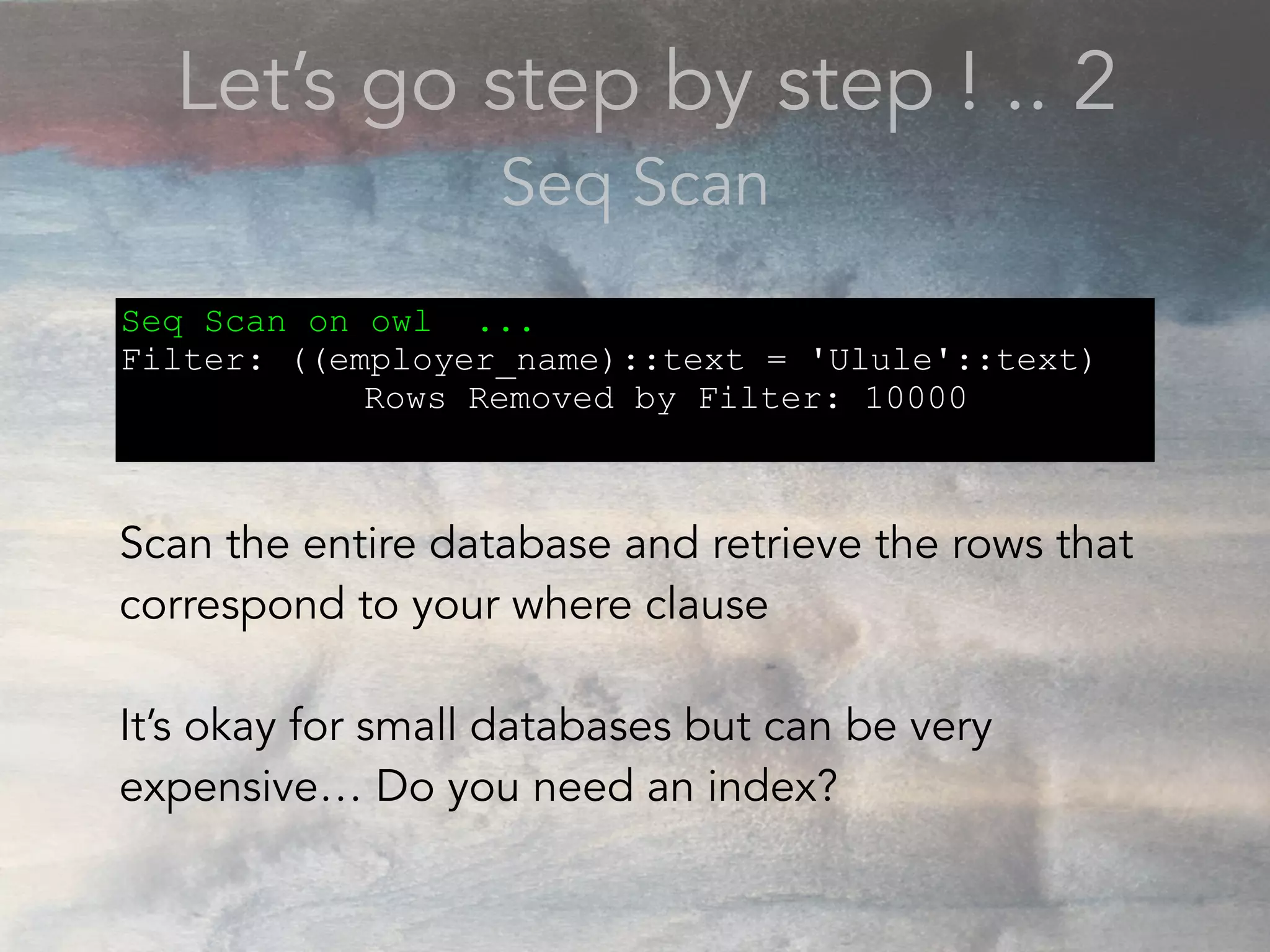 Let’s go step by step ! .. 2
Seq Scan
Seq Scan on owl ...
Filter: ((employer_name)::text = 'Ulule'::text)
Rows Removed by Filter: 10000
Scan the entire database and retrieve the rows that
correspond to your where clause
It’s okay for small databases but can be very
expensive… Do you need an index?
 