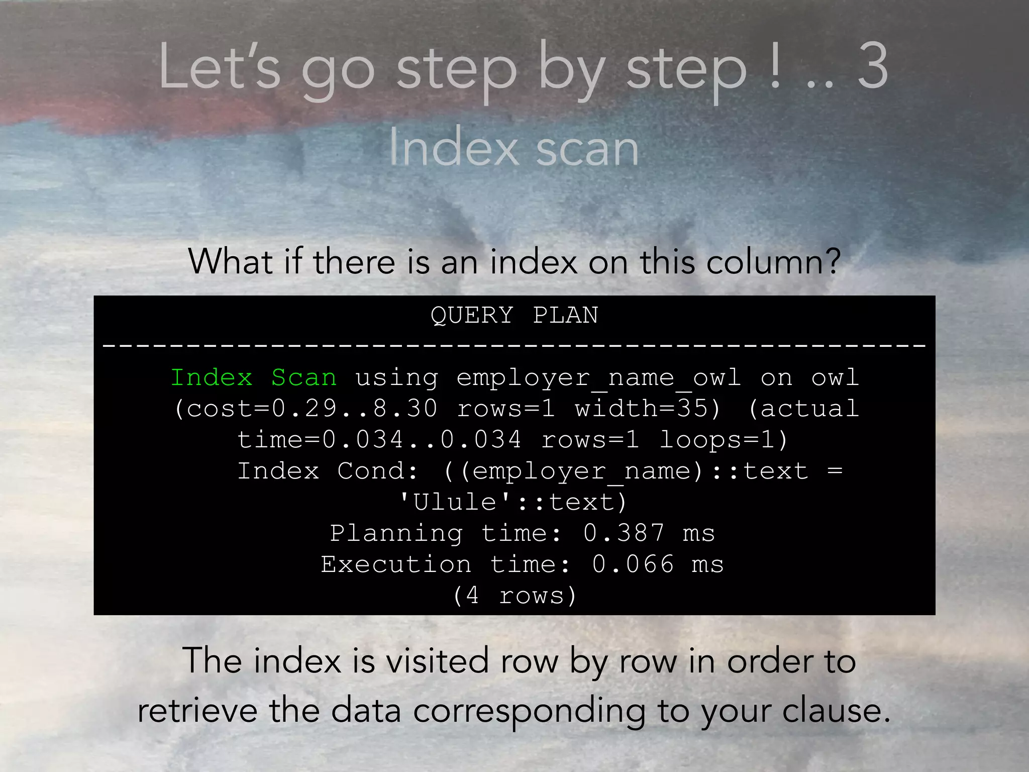 Let’s go step by step ! .. 3
Index scan
QUERY PLAN
-------------------------------------------------
Index Scan using employer_name_owl on owl
(cost=0.29..8.30 rows=1 width=35) (actual
time=0.034..0.034 rows=1 loops=1)
Index Cond: ((employer_name)::text =
'Ulule'::text)
Planning time: 0.387 ms
Execution time: 0.066 ms
(4 rows)
What if there is an index on this column?
The index is visited row by row in order to
retrieve the data corresponding to your clause.
 