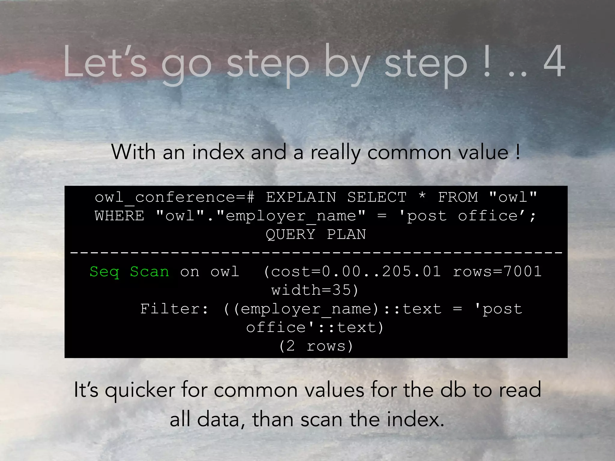 Let’s go step by step ! .. 4
owl_conference=# EXPLAIN SELECT * FROM "owl"
WHERE "owl"."employer_name" = 'post office’;
QUERY PLAN
-------------------------------------------------
Seq Scan on owl (cost=0.00..205.01 rows=7001
width=35)
Filter: ((employer_name)::text = 'post
office'::text)
(2 rows)
With an index and a really common value !
It’s quicker for common values for the db to read
all data, than scan the index.
 