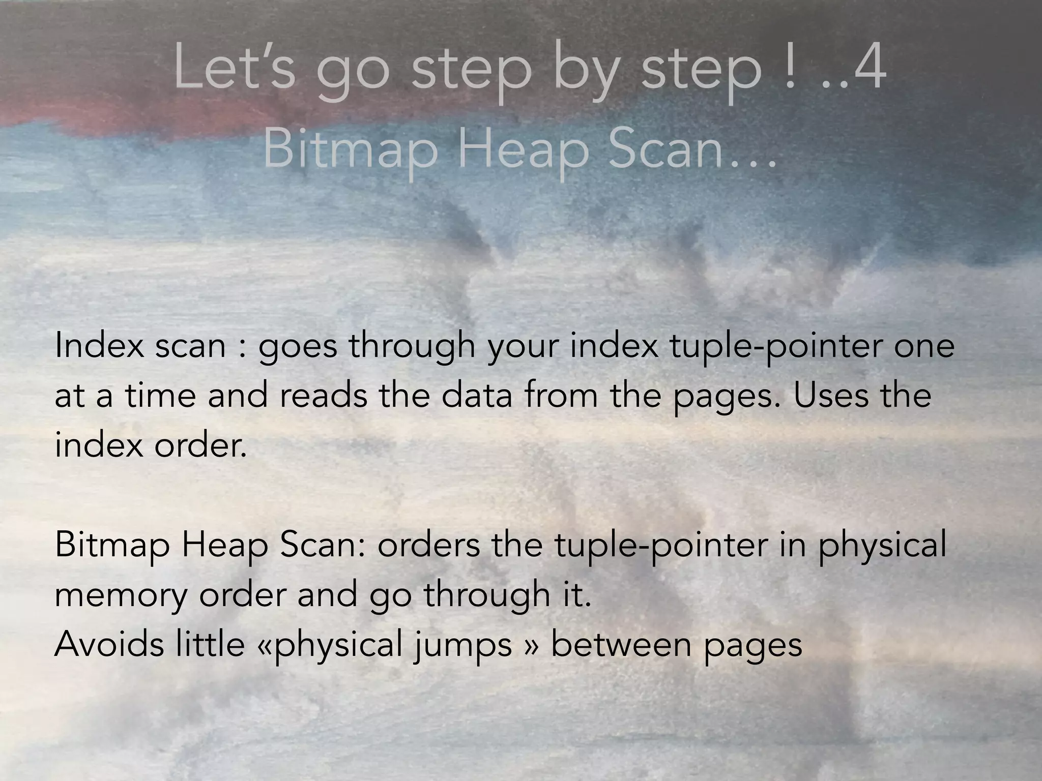 Let’s go step by step ! ..4
Bitmap Heap Scan…
Index scan : goes through your index tuple-pointer one
at a time and reads the data from the pages. Uses the
index order.
Bitmap Heap Scan: orders the tuple-pointer in physical
memory order and go through it.
Avoids little «physical jumps » between pages
 