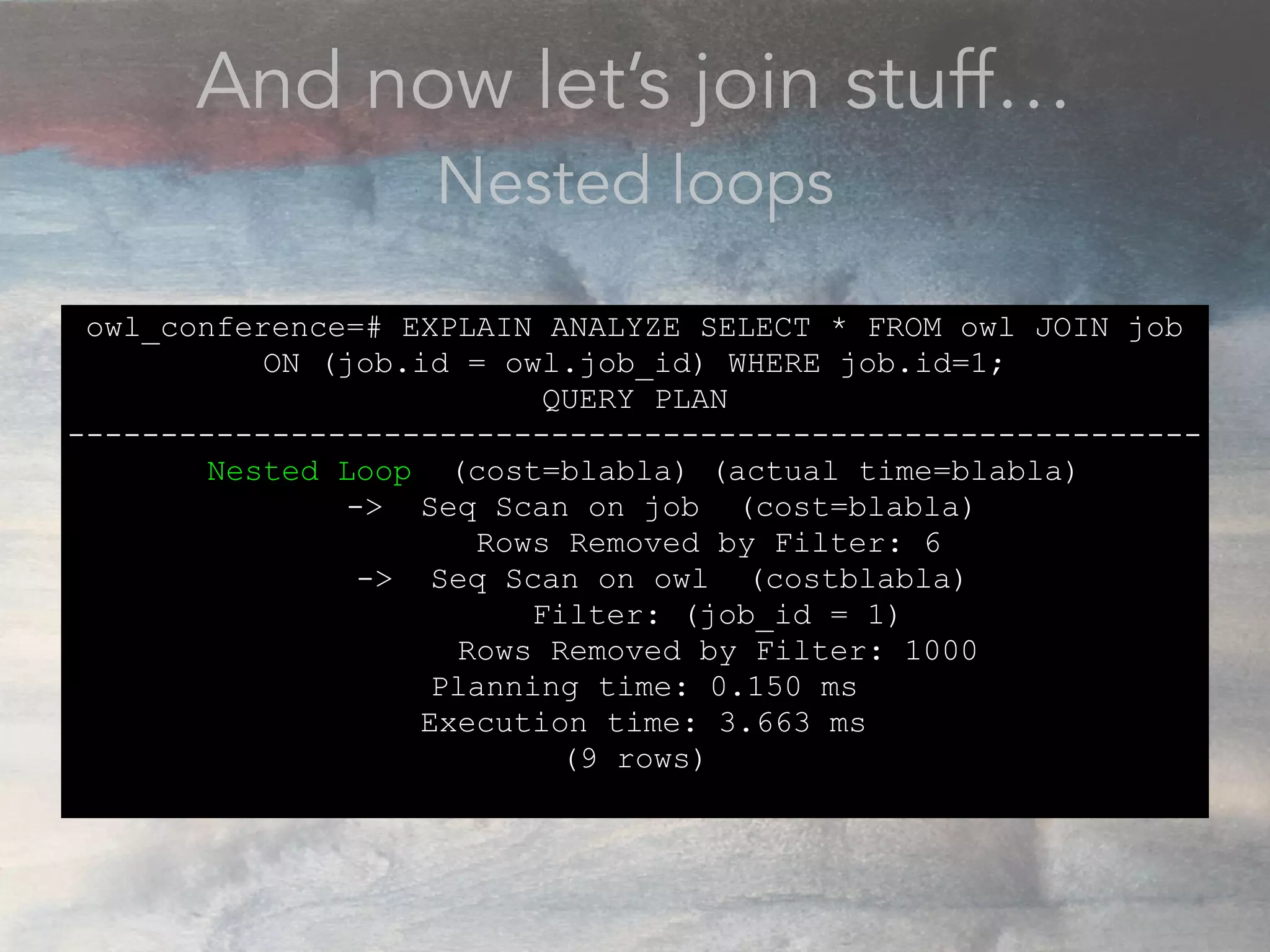 And now let’s join stuff…
Nested loops
owl_conference=# EXPLAIN ANALYZE SELECT * FROM owl JOIN job
ON (job.id = owl.job_id) WHERE job.id=1;
QUERY PLAN
-------------------------------------------------------------
Nested Loop (cost=blabla) (actual time=blabla)
-> Seq Scan on job (cost=blabla)
Rows Removed by Filter: 6
-> Seq Scan on owl (costblabla)
Filter: (job_id = 1)
Rows Removed by Filter: 1000
Planning time: 0.150 ms
Execution time: 3.663 ms
(9 rows)
 
