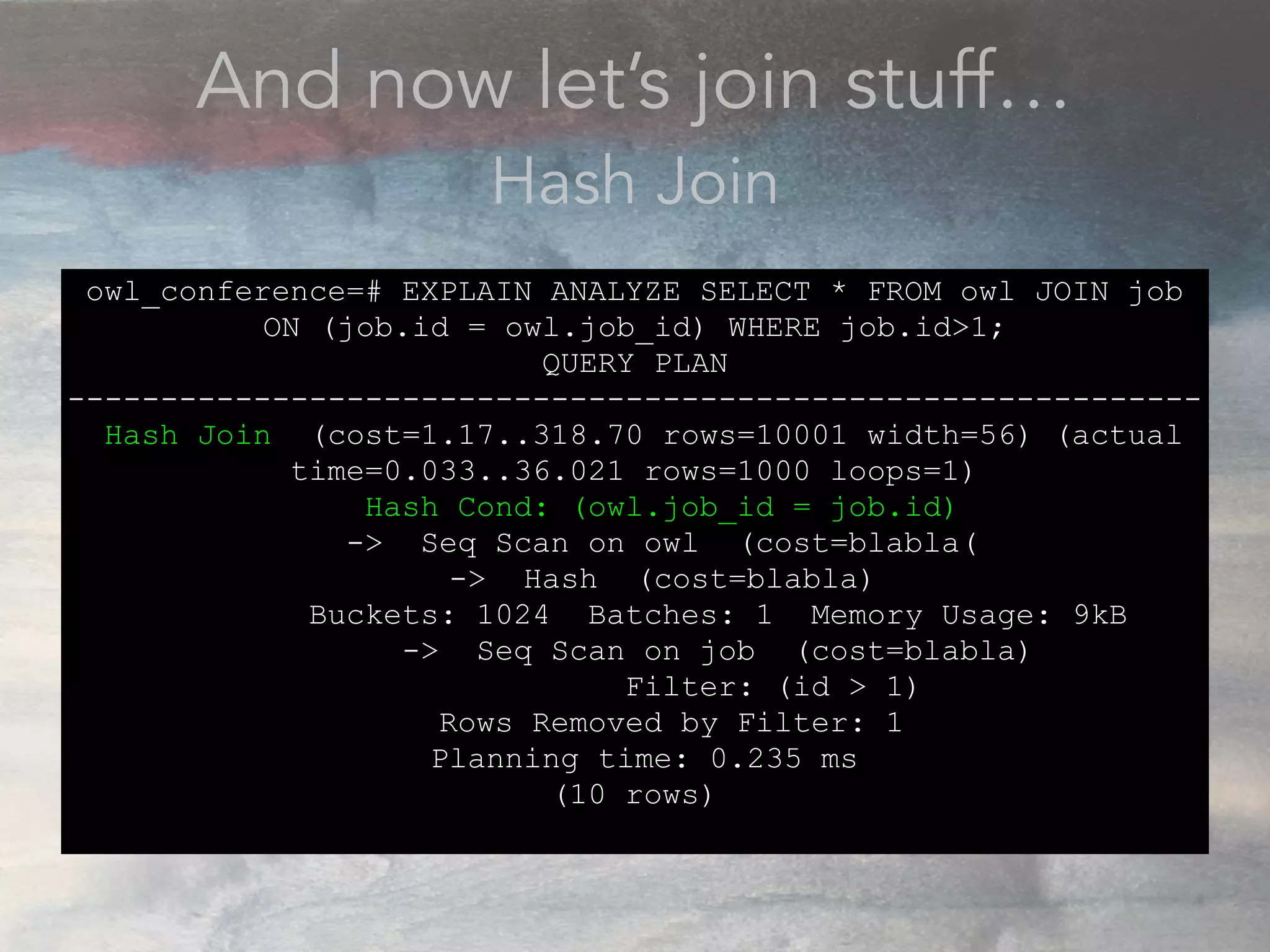 And now let’s join stuff…
Hash Join
owl_conference=# EXPLAIN ANALYZE SELECT * FROM owl JOIN job
ON (job.id = owl.job_id) WHERE job.id>1;
QUERY PLAN
-------------------------------------------------------------
Hash Join (cost=1.17..318.70 rows=10001 width=56) (actual
time=0.033..36.021 rows=1000 loops=1)
Hash Cond: (owl.job_id = job.id)
-> Seq Scan on owl (cost=blabla(
-> Hash (cost=blabla)
Buckets: 1024 Batches: 1 Memory Usage: 9kB
-> Seq Scan on job (cost=blabla)
Filter: (id > 1)
Rows Removed by Filter: 1
Planning time: 0.235 ms
(10 rows)
 