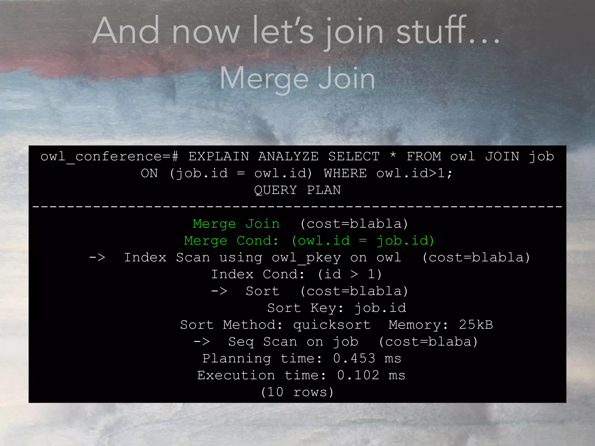 And now let’s join stuff…
Merge Join
owl_conference=# EXPLAIN ANALYZE SELECT * FROM owl JOIN job
ON (job.id = owl.id) WHERE owl.id>1;
QUERY PLAN
-------------------------------------------------------------
Merge Join (cost=blabla)
Merge Cond: (owl.id = job.id)
-> Index Scan using owl_pkey on owl (cost=blabla)
Index Cond: (id > 1)
-> Sort (cost=blabla)
Sort Key: job.id
Sort Method: quicksort Memory: 25kB
-> Seq Scan on job (cost=blaba)
Planning time: 0.453 ms
Execution time: 0.102 ms
(10 rows)
 