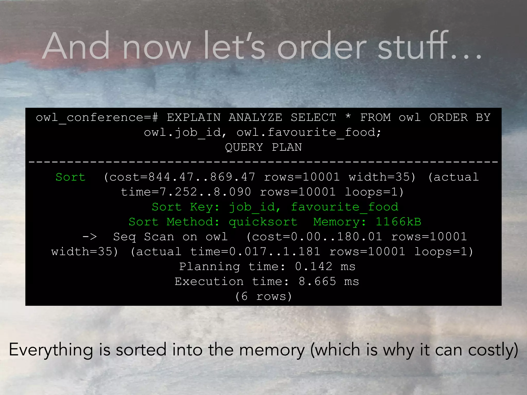 And now let’s order stuff…
owl_conference=# EXPLAIN ANALYZE SELECT * FROM owl ORDER BY
owl.job_id, owl.favourite_food;
QUERY PLAN
-------------------------------------------------------------
Sort (cost=844.47..869.47 rows=10001 width=35) (actual
time=7.252..8.090 rows=10001 loops=1)
Sort Key: job_id, favourite_food
Sort Method: quicksort Memory: 1166kB
-> Seq Scan on owl (cost=0.00..180.01 rows=10001
width=35) (actual time=0.017..1.181 rows=10001 loops=1)
Planning time: 0.142 ms
Execution time: 8.665 ms
(6 rows)
Everything is sorted into the memory (which is why it can costly)
 