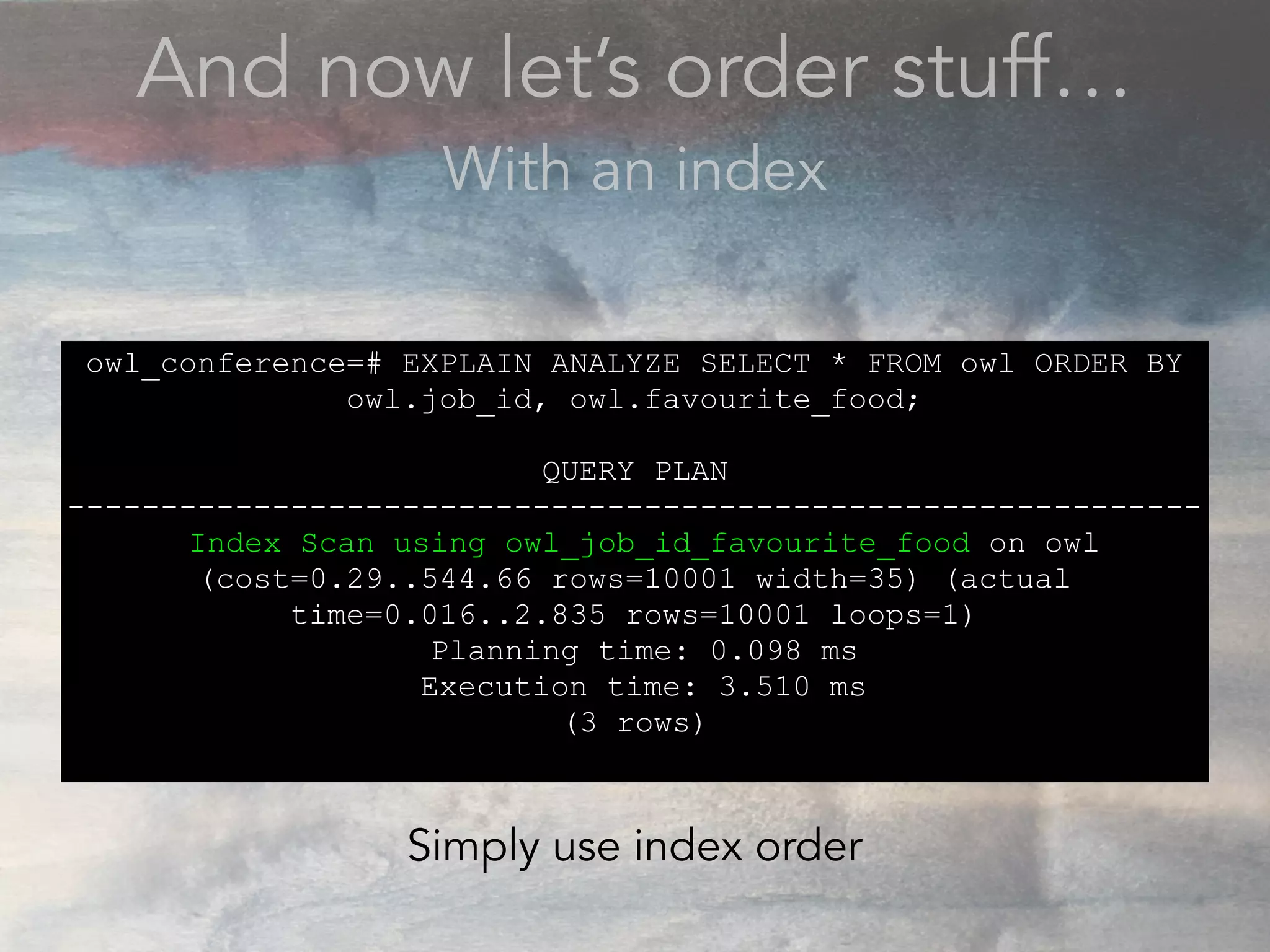 And now let’s order stuff…
With an index
owl_conference=# EXPLAIN ANALYZE SELECT * FROM owl ORDER BY
owl.job_id, owl.favourite_food;
QUERY PLAN
-------------------------------------------------------------
Index Scan using owl_job_id_favourite_food on owl
(cost=0.29..544.66 rows=10001 width=35) (actual
time=0.016..2.835 rows=10001 loops=1)
Planning time: 0.098 ms
Execution time: 3.510 ms
(3 rows)
Simply use index order
 