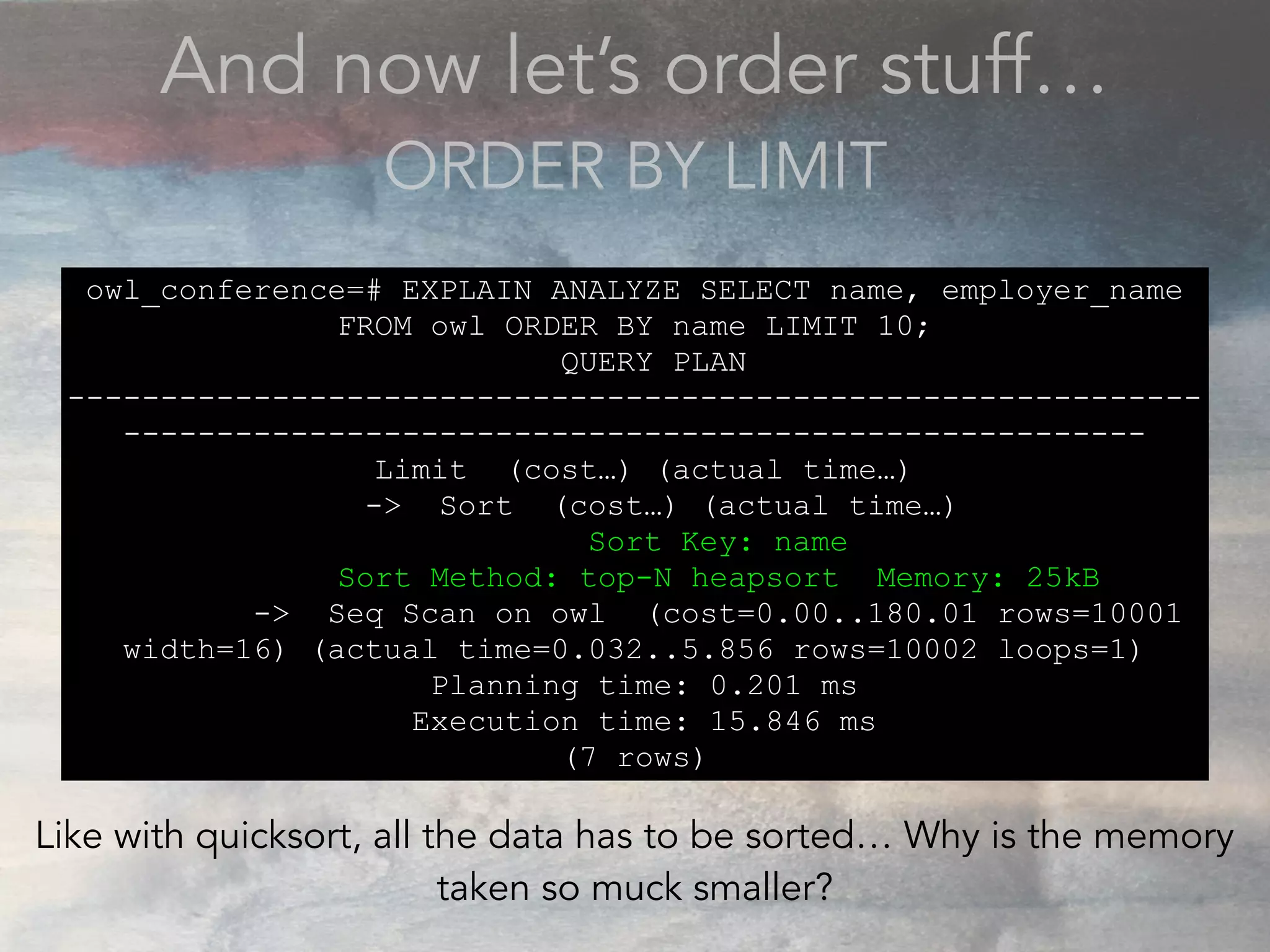 And now let’s order stuff…
ORDER BY LIMIT
owl_conference=# EXPLAIN ANALYZE SELECT name, employer_name
FROM owl ORDER BY name LIMIT 10;
QUERY PLAN
-------------------------------------------------------------
-------------------------------------------------------
Limit (cost…) (actual time…)
-> Sort (cost…) (actual time…)
Sort Key: name
Sort Method: top-N heapsort Memory: 25kB
-> Seq Scan on owl (cost=0.00..180.01 rows=10001
width=16) (actual time=0.032..5.856 rows=10002 loops=1)
Planning time: 0.201 ms
Execution time: 15.846 ms
(7 rows)
Like with quicksort, all the data has to be sorted… Why is the memory
taken so muck smaller?
 