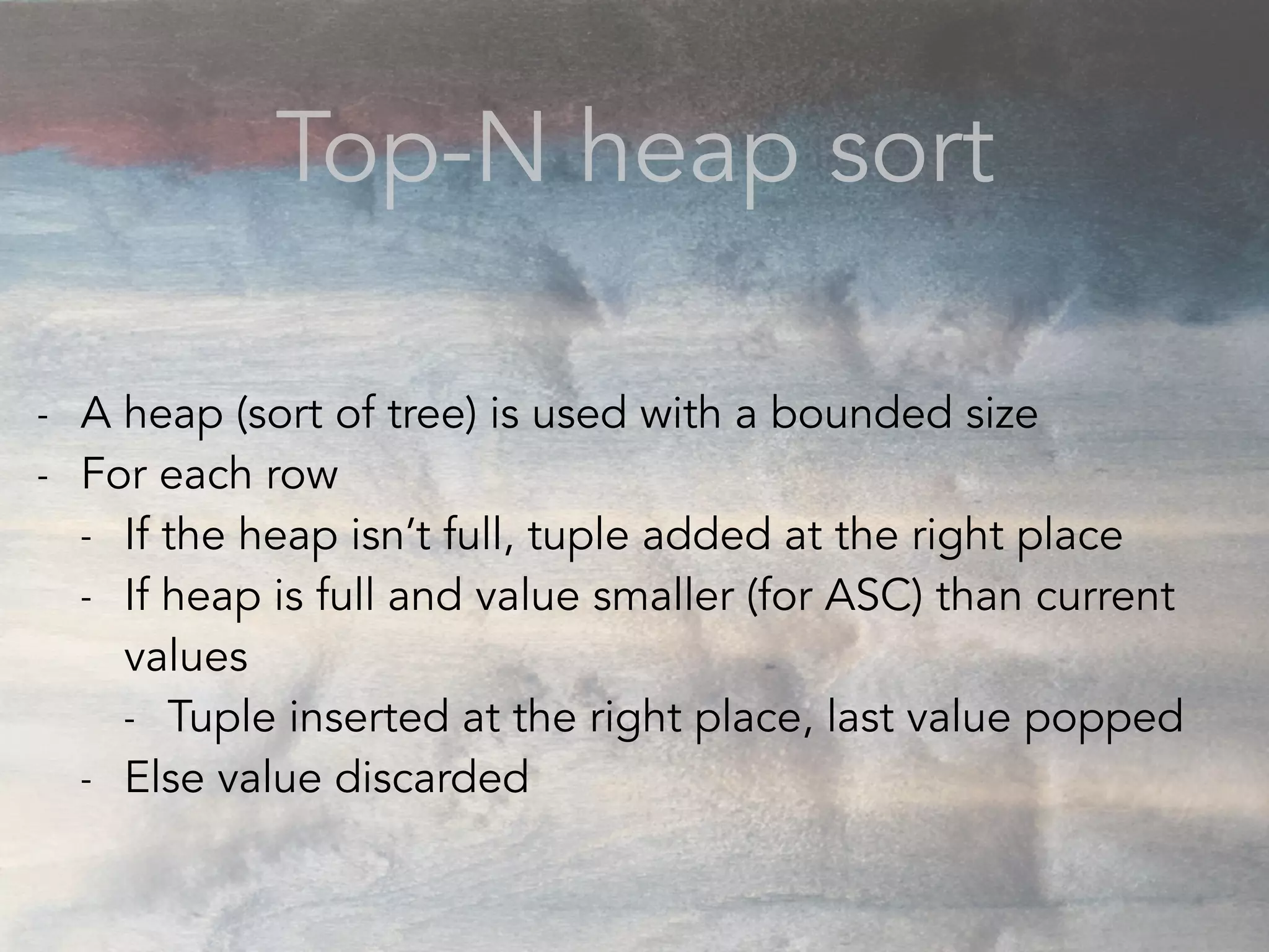 Top-N heap sort
- A heap (sort of tree) is used with a bounded size
- For each row
- If the heap isn’t full, tuple added at the right place
- If heap is full and value smaller (for ASC) than current
values
- Tuple inserted at the right place, last value popped
- Else value discarded
 