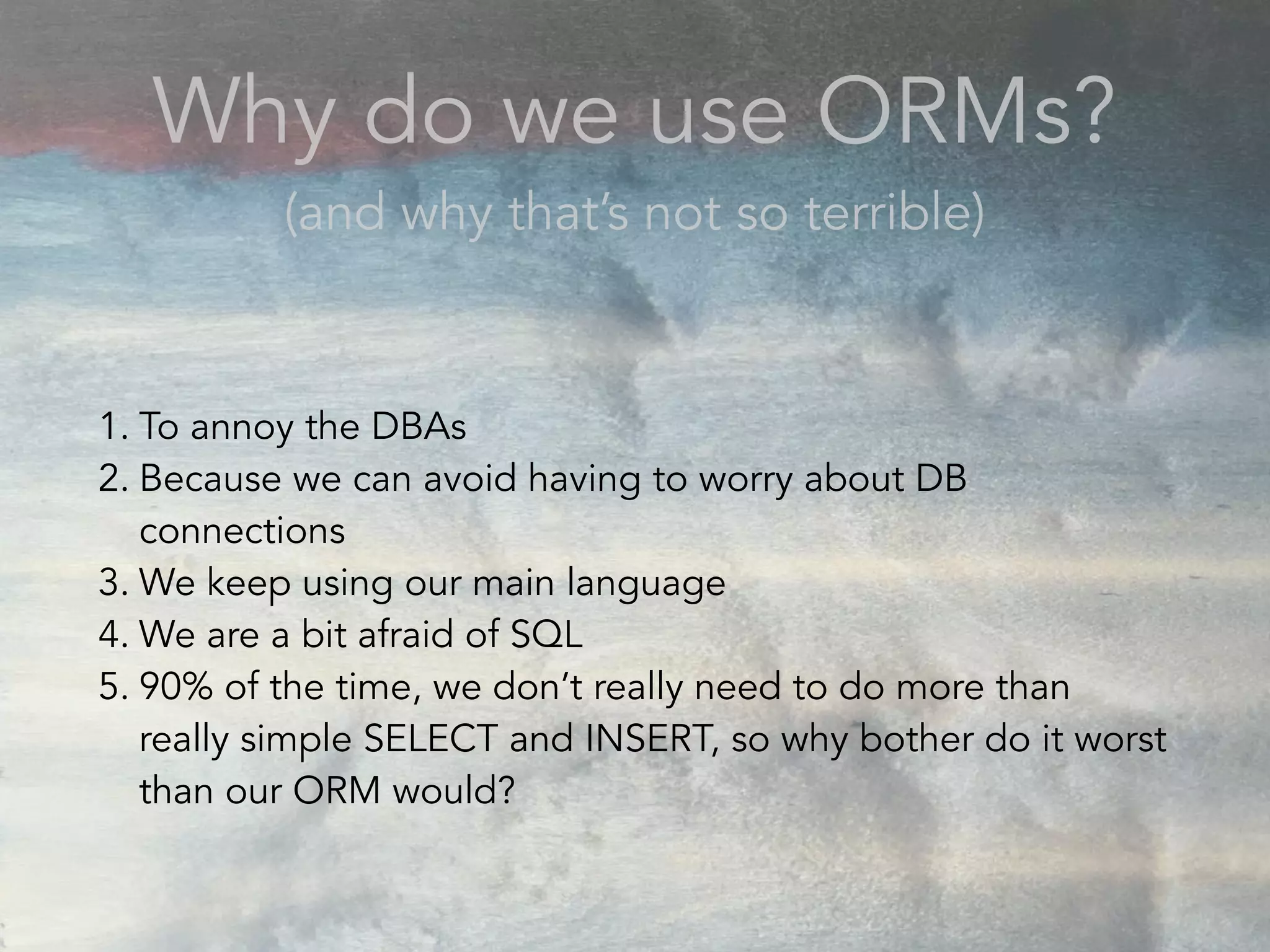 1. To annoy the DBAs
2. Because we can avoid having to worry about DB
connections
3. We keep using our main language
4. We are a bit afraid of SQL
5. 90% of the time, we don’t really need to do more than
really simple SELECT and INSERT, so why bother do it worst
than our ORM would?
Why do we use ORMs?
(and why that’s not so terrible)
 