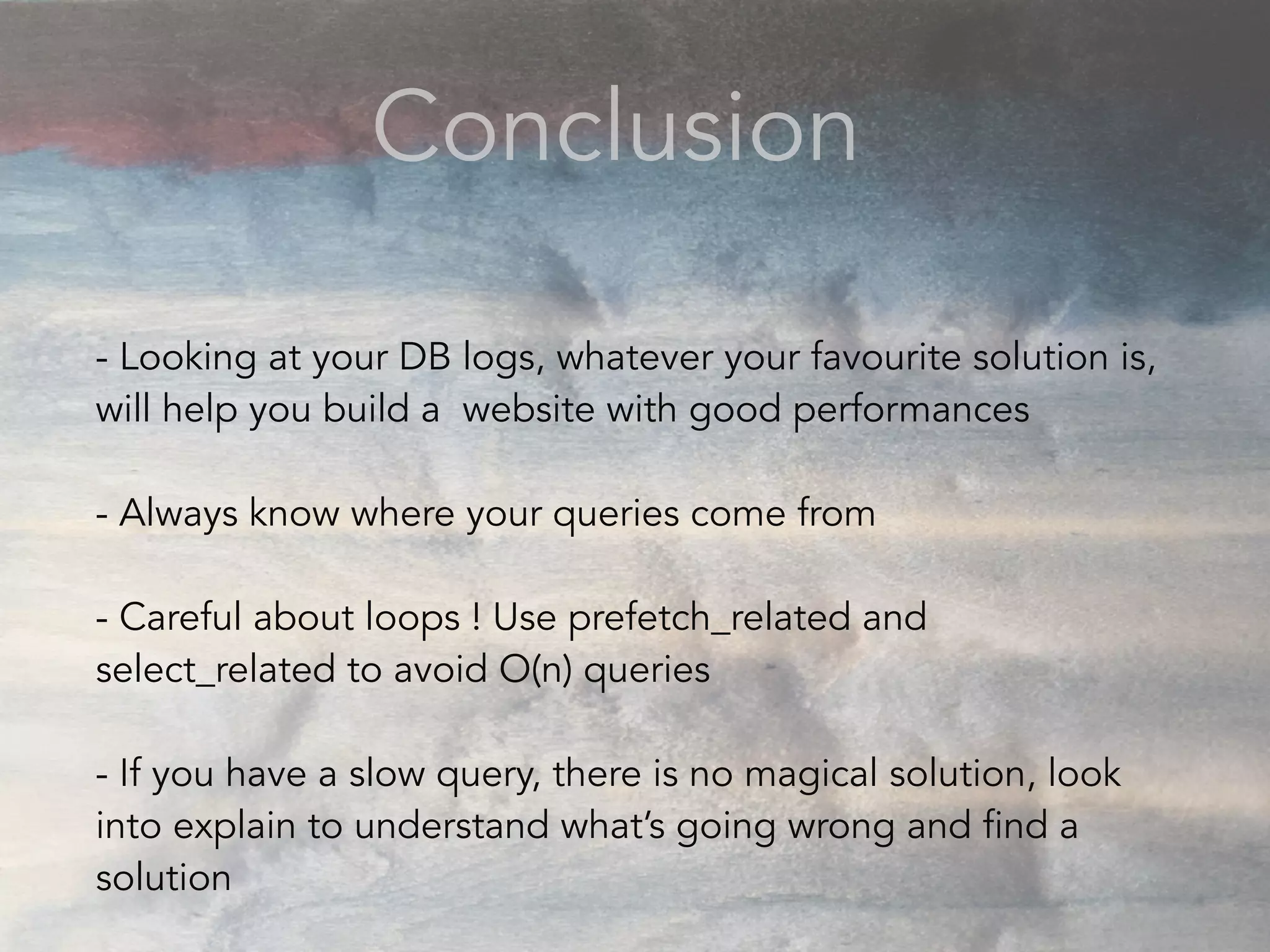 Conclusion
- Looking at your DB logs, whatever your favourite solution is,
will help you build a website with good performances
- Always know where your queries come from
- Careful about loops ! Use prefetch_related and
select_related to avoid O(n) queries
- If you have a slow query, there is no magical solution, look
into explain to understand what’s going wrong and find a
solution
 