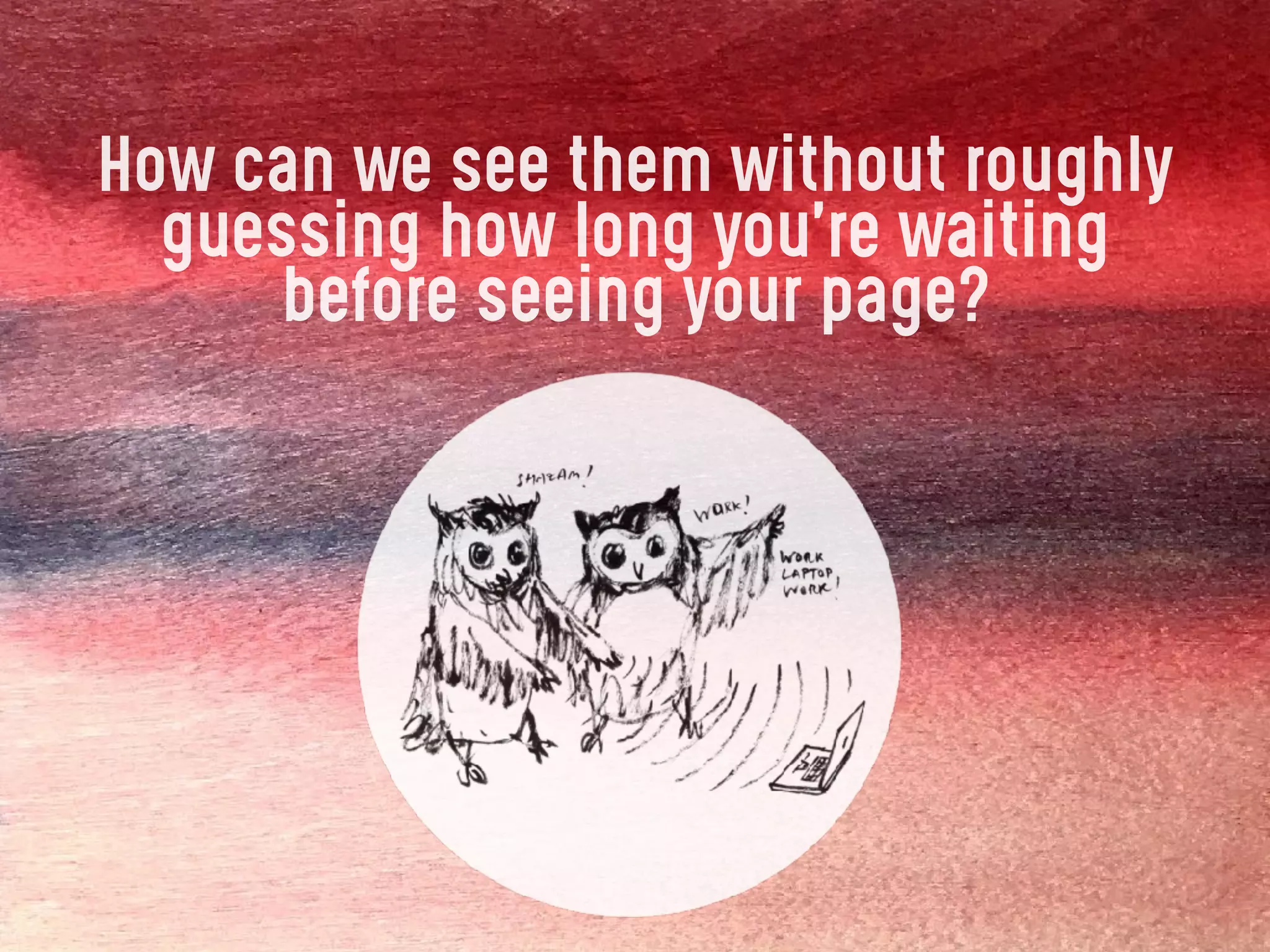 How can we see them without roughly
guessing how long you’re waiting
before seeing your page?
 
