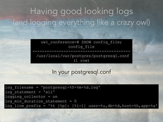 Having good looking logs
(and logging everything like a crazy owl)
owl_conference=# SHOW config_file;
config_file
-----------------------------------------
/usr/local/var/postgres/postgresql.conf
(1 row)
In your postgresql.conf
log_filename = 'postgresql-%Y-%m-%d.log'
log_statement = 'all'
logging_collector = on
log_min_duration_statement = 0
log_line_prefix = '%t [%p]: [%l-1] user=%u,db=%d,host=%h,app=%a'
 