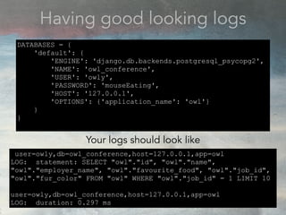 Having good looking logs
user=owly,db=owl_conference,host=127.0.0.1,app=owl
LOG: statement: SELECT "owl"."id", "owl"."name",
"owl"."employer_name", "owl"."favourite_food", "owl"."job_id",
"owl"."fur_color" FROM "owl" WHERE "owl"."job_id" = 1 LIMIT 10
user=owly,db=owl_conference,host=127.0.0.1,app=owl
LOG: duration: 0.297 ms
DATABASES = {
'default': {
'ENGINE': 'django.db.backends.postgresql_psycopg2',
'NAME': 'owl_conference',
'USER': 'owly',
'PASSWORD': 'mouseEating',
'HOST': '127.0.0.1',
'OPTIONS': {'application_name': 'owl'}
}
}
Your logs should look like
 