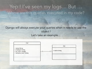 Yep ! I’ve seen my logs… But …
Where are this queries executed in my code?
Django will always execute your queries when it needs to use the
object !
Let’s take an example…
 