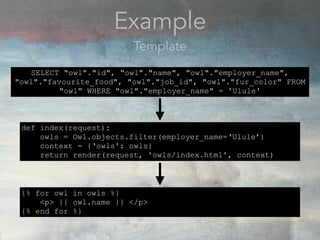 Example
Template
def index(request):
owls = Owl.objects.filter(employer_name=‘Ulule’)
context = {‘owls': owls}
return render(request, 'owls/index.html', context)
SELECT "owl"."id", "owl"."name", "owl"."employer_name",
"owl"."favourite_food", "owl"."job_id", "owl"."fur_color" FROM
"owl" WHERE "owl"."employer_name" = 'Ulule'
{% for owl in owls %}
<p> {{ owl.name }} </p>
{% end for %}
 