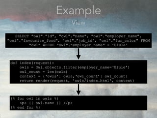Example
View
def index(request):
owls = Owl.objects.filter(employer_name=‘Ulule’)
owl_count = len(owls)
context = {‘owls': owls,‘owl_count’: owl_count}
return render(request, 'owls/index.html', context)
SELECT "owl"."id", "owl"."name", "owl"."employer_name",
"owl"."favourite_food", "owl"."job_id", "owl"."fur_color" FROM
"owl" WHERE "owl"."employer_name" = 'Ulule'
{% for owl in owls %}
<p> {{ owl.name }} </p>
{% end for %}
 