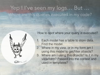 Yep ! I’ve seen my logs… But …
Where are this queries executed in my code?
How to spot where your query is executed?
1. Each model has a table to store data.
Find the model.
2. Where in my view, or in my form am I
using this model to get/ﬁlter objects?
3. Where am I using this objects? Is it in my
view/form? Passed into the context and
used in templates?
 