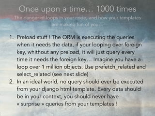 Once upon a time… 1000 times
The danger of loops in your code, and how your templates
are making fun of you…
1. Preload stuff ! The ORM is executing the queries
when it needs the data, if your looping over foreign
key, whithout any preload, it will just query every
time it needs the foreign key… Imagine you have a
loop over 1 million objects. Use prefetch_related and
select_related (see next slide)
2. In an ideal world, no query should ever be executed
from your django html template. Every data should
be in your context, you should never have
« surprise » queries from your templates !
 