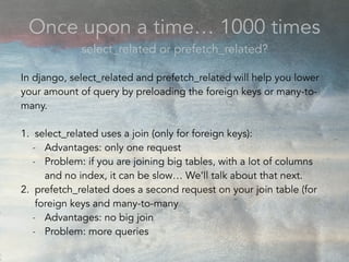 Once upon a time… 1000 times
select_related or prefetch_related?
In django, select_related and prefetch_related will help you lower
your amount of query by preloading the foreign keys or many-to-
many.
1. select_related uses a join (only for foreign keys):
- Advantages: only one request
- Problem: if you are joining big tables, with a lot of columns
and no index, it can be slow… We’ll talk about that next.
2. prefetch_related does a second request on your join table (for
foreign keys and many-to-many
- Advantages: no big join
- Problem: more queries
 