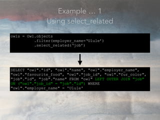 Example … 1
Using select_related
owls = Owl.objects
.filter(employer_name=‘Ulule’)
.select_related(‘job’)
SELECT "owl"."id", "owl"."name", "owl"."employer_name",
"owl"."favourite_food", "owl"."job_id", "owl"."fur_color",
"job"."id", "job"."name" FROM "owl" LEFT OUTER JOIN "job"
ON ("owl"."job_id" = "job"."id") WHERE
"owl"."employer_name" = 'Ulule'
 