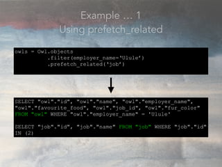 Example … 1
Using prefetch_related
owls = Owl.objects
.filter(employer_name=‘Ulule’)
.prefetch_related(‘job’)
SELECT "owl"."id", "owl"."name", "owl"."employer_name",
"owl"."favourite_food", "owl"."job_id", "owl"."fur_color"
FROM "owl" WHERE "owl"."employer_name" = 'Ulule'
SELECT "job"."id", "job"."name" FROM "job" WHERE "job"."id"
IN (2)
 