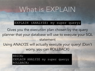 What is EXPLAIN
Gives you the execution plan chosen by the query
planner that your database will use to execute your SQL
statement
Using ANALYZE will actually execute your query! (Don’t
worry, you can ROLLBACK)
EXPLAIN (ANALYZE) my super query;
BEGIN;
EXPLAIN ANALYZE my super query;
ROLLBACK;
 