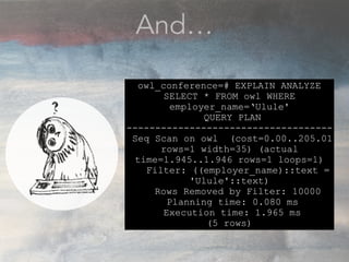 And…
owl_conference=# EXPLAIN ANALYZE
SELECT * FROM owl WHERE
employer_name=‘Ulule'
QUERY PLAN
------------------------------------
Seq Scan on owl (cost=0.00..205.01
rows=1 width=35) (actual
time=1.945..1.946 rows=1 loops=1)
Filter: ((employer_name)::text =
'Ulule'::text)
Rows Removed by Filter: 10000
Planning time: 0.080 ms
Execution time: 1.965 ms
(5 rows)
 