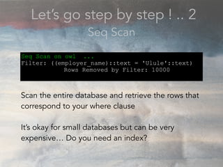 Let’s go step by step ! .. 2
Seq Scan
Seq Scan on owl ...
Filter: ((employer_name)::text = 'Ulule'::text)
Rows Removed by Filter: 10000
Scan the entire database and retrieve the rows that
correspond to your where clause
It’s okay for small databases but can be very
expensive… Do you need an index?
 