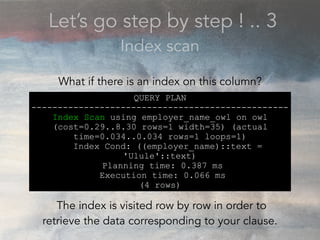 Let’s go step by step ! .. 3
Index scan
QUERY PLAN
-------------------------------------------------
Index Scan using employer_name_owl on owl
(cost=0.29..8.30 rows=1 width=35) (actual
time=0.034..0.034 rows=1 loops=1)
Index Cond: ((employer_name)::text =
'Ulule'::text)
Planning time: 0.387 ms
Execution time: 0.066 ms
(4 rows)
What if there is an index on this column?
The index is visited row by row in order to
retrieve the data corresponding to your clause.
 
