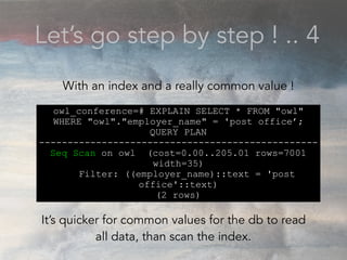 Let’s go step by step ! .. 4
owl_conference=# EXPLAIN SELECT * FROM "owl"
WHERE "owl"."employer_name" = 'post office’;
QUERY PLAN
-------------------------------------------------
Seq Scan on owl (cost=0.00..205.01 rows=7001
width=35)
Filter: ((employer_name)::text = 'post
office'::text)
(2 rows)
With an index and a really common value !
It’s quicker for common values for the db to read
all data, than scan the index.
 