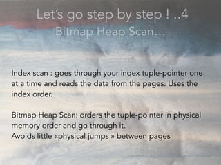 Let’s go step by step ! ..4
Bitmap Heap Scan…
Index scan : goes through your index tuple-pointer one
at a time and reads the data from the pages. Uses the
index order.
Bitmap Heap Scan: orders the tuple-pointer in physical
memory order and go through it.
Avoids little «physical jumps » between pages
 