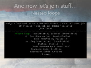 And now let’s join stuff…
Nested loops
owl_conference=# EXPLAIN ANALYZE SELECT * FROM owl JOIN job
ON (job.id = owl.job_id) WHERE job.id=1;
QUERY PLAN
-------------------------------------------------------------
Nested Loop (cost=blabla) (actual time=blabla)
-> Seq Scan on job (cost=blabla)
Rows Removed by Filter: 6
-> Seq Scan on owl (costblabla)
Filter: (job_id = 1)
Rows Removed by Filter: 1000
Planning time: 0.150 ms
Execution time: 3.663 ms
(9 rows)
 