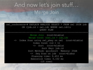 And now let’s join stuff…
Merge Join
owl_conference=# EXPLAIN ANALYZE SELECT * FROM owl JOIN job
ON (job.id = owl.id) WHERE owl.id>1;
QUERY PLAN
-------------------------------------------------------------
Merge Join (cost=blabla)
Merge Cond: (owl.id = job.id)
-> Index Scan using owl_pkey on owl (cost=blabla)
Index Cond: (id > 1)
-> Sort (cost=blabla)
Sort Key: job.id
Sort Method: quicksort Memory: 25kB
-> Seq Scan on job (cost=blaba)
Planning time: 0.453 ms
Execution time: 0.102 ms
(10 rows)
 