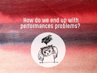 How do we end up with
performances problems?
 