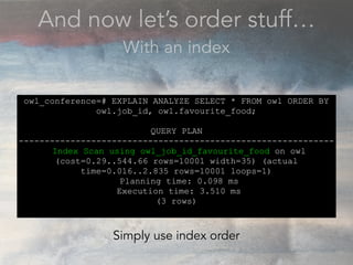 And now let’s order stuff…
With an index
owl_conference=# EXPLAIN ANALYZE SELECT * FROM owl ORDER BY
owl.job_id, owl.favourite_food;
QUERY PLAN
-------------------------------------------------------------
Index Scan using owl_job_id_favourite_food on owl
(cost=0.29..544.66 rows=10001 width=35) (actual
time=0.016..2.835 rows=10001 loops=1)
Planning time: 0.098 ms
Execution time: 3.510 ms
(3 rows)
Simply use index order
 