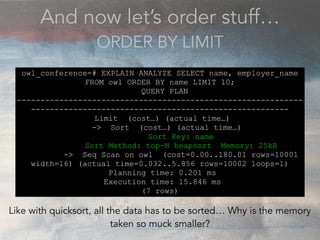And now let’s order stuff…
ORDER BY LIMIT
owl_conference=# EXPLAIN ANALYZE SELECT name, employer_name
FROM owl ORDER BY name LIMIT 10;
QUERY PLAN
-------------------------------------------------------------
-------------------------------------------------------
Limit (cost…) (actual time…)
-> Sort (cost…) (actual time…)
Sort Key: name
Sort Method: top-N heapsort Memory: 25kB
-> Seq Scan on owl (cost=0.00..180.01 rows=10001
width=16) (actual time=0.032..5.856 rows=10002 loops=1)
Planning time: 0.201 ms
Execution time: 15.846 ms
(7 rows)
Like with quicksort, all the data has to be sorted… Why is the memory
taken so muck smaller?
 