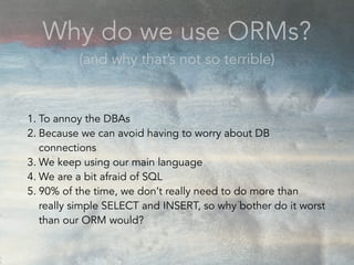 1. To annoy the DBAs
2. Because we can avoid having to worry about DB
connections
3. We keep using our main language
4. We are a bit afraid of SQL
5. 90% of the time, we don’t really need to do more than
really simple SELECT and INSERT, so why bother do it worst
than our ORM would?
Why do we use ORMs?
(and why that’s not so terrible)
 