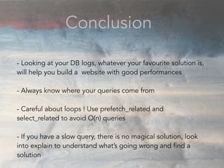 Conclusion
- Looking at your DB logs, whatever your favourite solution is,
will help you build a website with good performances
- Always know where your queries come from
- Careful about loops ! Use prefetch_related and
select_related to avoid O(n) queries
- If you have a slow query, there is no magical solution, look
into explain to understand what’s going wrong and find a
solution
 