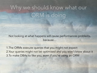 Not looking at what happens will cause performances problems,
because…
1.The ORMs execute queries that you might not expect
2.Your queries might not be optimised and you won’t know about it
3.To make DBAs to like you, even if you’re using an ORM
Why we should know what our
ORM is doing
 