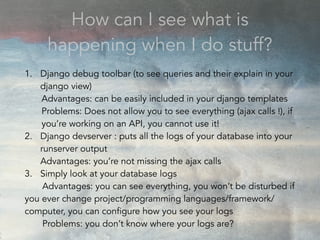 How can I see what is
happening when I do stuff?
1. Django debug toolbar (to see queries and their explain in your
django view)
Advantages: can be easily included in your django templates
Problems: Does not allow you to see everything (ajax calls !), if
you’re working on an API, you cannot use it!
2. Django devserver : puts all the logs of your database into your
runserver output
Advantages: you’re not missing the ajax calls
3. Simply look at your database logs
Advantages: you can see everything, you won’t be disturbed if
you ever change project/programming languages/framework/
computer, you can configure how you see your logs
Problems: you don’t know where your logs are?
 