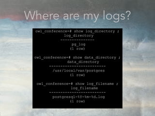 Where are my logs?
owl_conference=# show log_directory ;
log_directory
---------------
pg_log
(1 row)
owl_conference=# show data_directory ;
data_directory
-------------------------
/usr/local/var/postgres
(1 row)
owl_conference=# show log_filename ;
log_filename
-------------------------
postgresql-%Y-%m-%d.log
(1 row)
 